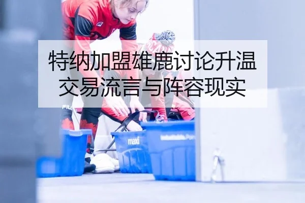 特纳加盟雄鹿讨论升温 交易流言与阵容现实